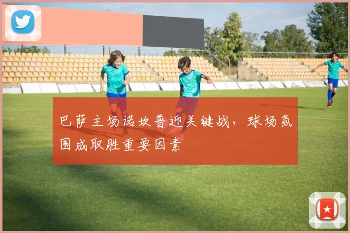 巴萨主场诺坎普迎关键战,球场氛围成取胜重要因素